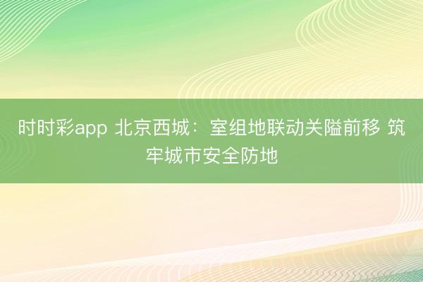時時彩app 北京西城:室組地聯(lián)動關(guān)隘前移 筑牢城市安全防地
