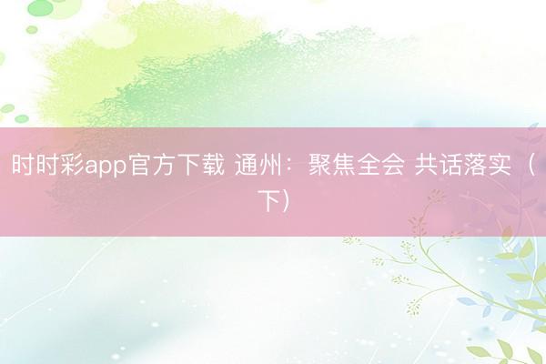 時時彩app官方下載 通州:聚焦全會 共話落實(下)