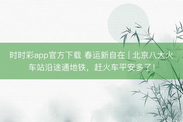 時時彩app官方下載 春運新自在 | 北京八大火車站沿途通地鐵，趕火車平安多了！