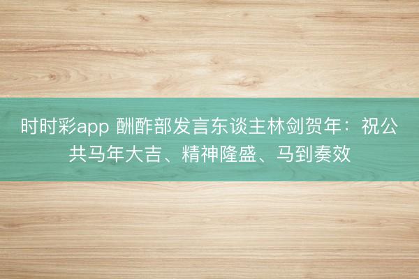 時(shí)時(shí)彩app 酬酢部發(fā)言東談主林劍賀年：祝公共馬年大吉、精神隆盛、馬到奏效