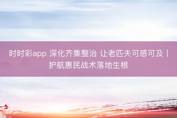 時時彩app 深化齊集整治 讓老匹夫可感可及丨護航惠民戰術落地生根