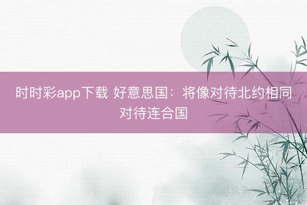 時時彩app下載 好意思國：將像對待北約相同對待連合國