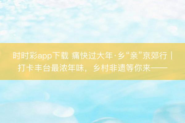 時時彩app下載 痛快過大年·鄉“親”京郊行｜打卡豐臺最濃年味，<a  target=