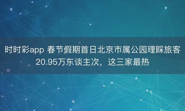 時時彩app 春節(jié)假期首日北京市屬公園理睬旅客20.95萬東談主次,這三家最熱