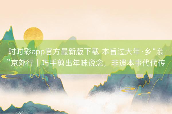 時時彩app官方最新版下載 本旨過大年·鄉“親”京郊行|巧手剪出年味說念,非遺本事代代傳