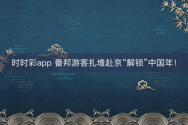 時(shí)時(shí)彩app 番邦游客扎堆赴京“解鎖”中國年!
