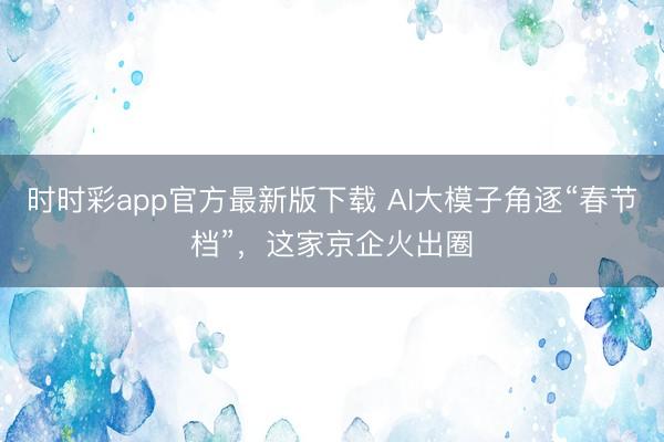 時(shí)時(shí)彩app官方最新版下載 AI大模子角逐“春節(jié)檔”，這家京企火出圈