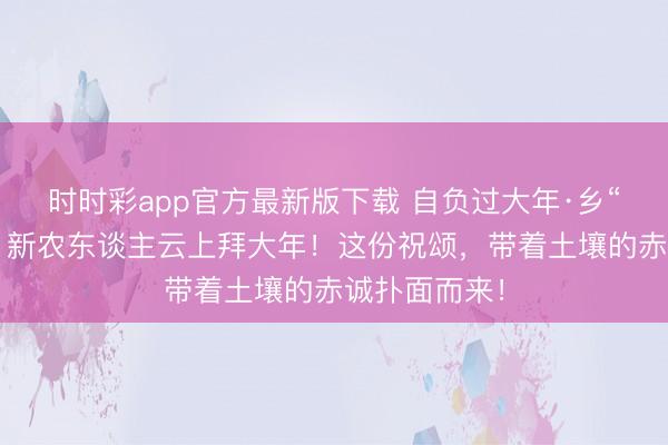 時(shí)時(shí)彩app官方最新版下載 自負(fù)過(guò)大年·鄉(xiāng)“親”京郊行｜新農(nóng)東談主云上拜大年！這份祝頌，<a href=