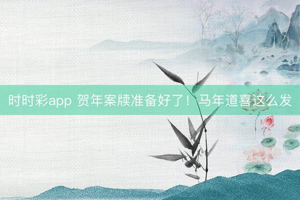 時時彩app 賀年案牘準備好了!馬年道喜這么發
