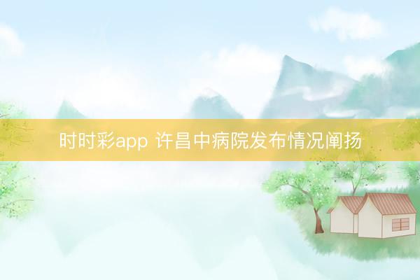 時時彩app 許昌中病院發布情況闡揚