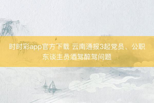 時時彩app官方下載 云南通報3起黨員、公職東談主員酒駕醉駕問題