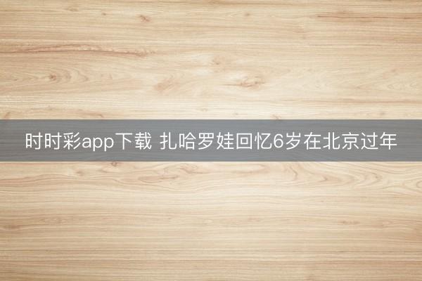 時(shí)時(shí)彩app下載 扎哈羅娃回憶6歲在北京過年