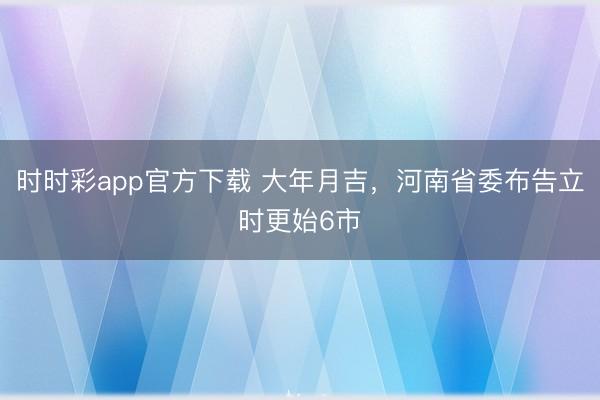 時(shí)時(shí)彩app官方下載 大年月吉,河南省委布告立時(shí)更始6市