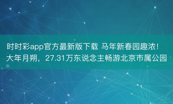 時時彩app官方最新版下載 馬年新春園趣濃！ 大年月朔，27.31萬東說念主暢游北京市屬公園