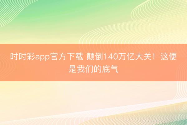 時(shí)時(shí)彩app官方下載 顛倒140萬億大關(guān)！這便是我們的底氣