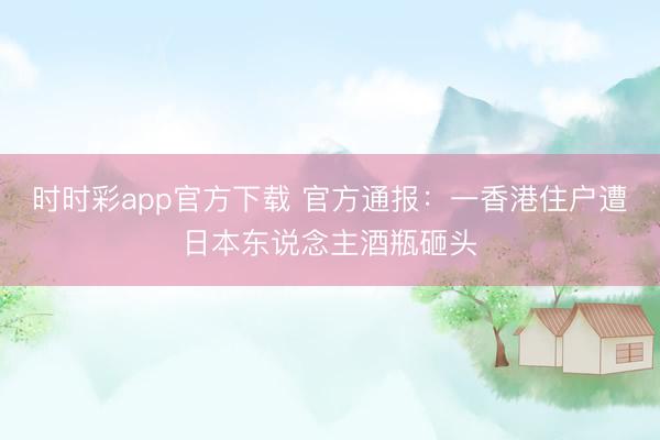 時(shí)時(shí)彩app官方下載 官方通報(bào)：一香港住戶(hù)遭日本東說(shuō)念主酒瓶砸頭