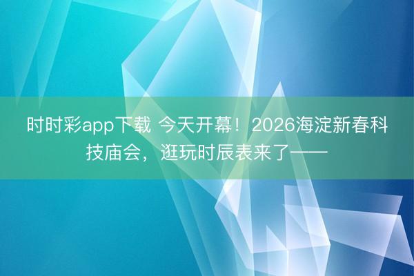 時時彩app下載 今天開幕！2026海淀新春科技廟會，逛玩時辰表來了——
