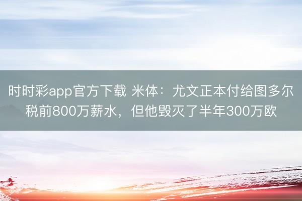 時(shí)時(shí)彩app官方下載 米體:尤文正本付給圖多爾稅前800萬(wàn)薪水,但他毀滅了半年300萬(wàn)歐