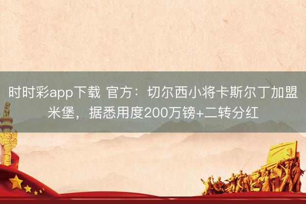 時時彩app下載 官方:切爾西小將卡斯?fàn)柖〖用嗣妆ぃ瑩?jù)悉用度200萬鎊+二轉(zhuǎn)分紅