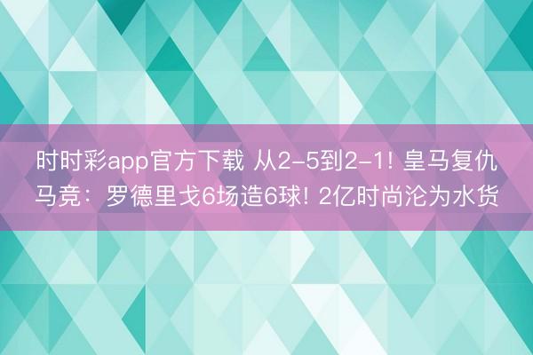 時時彩app官方下載 從2-5到2-1! 皇馬復(fù)仇馬競：羅德里戈6場造6球! 2億時尚淪為水貨