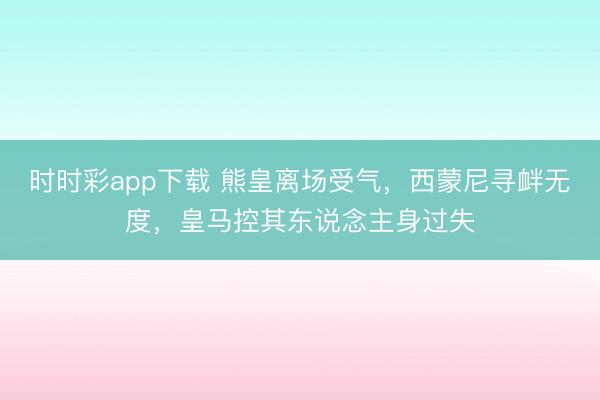 時時彩app下載 熊皇離場受氣，西蒙尼尋釁無度，皇馬控其東說念主身過失