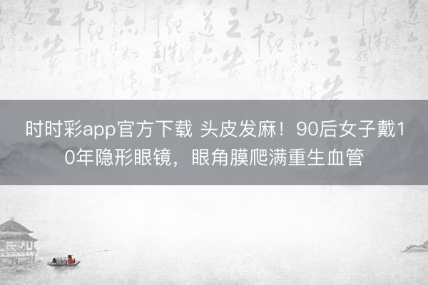 時(shí)時(shí)彩app官方下載 頭皮發(fā)麻！90后女子戴10年隱形眼鏡，眼角膜爬滿重生血管