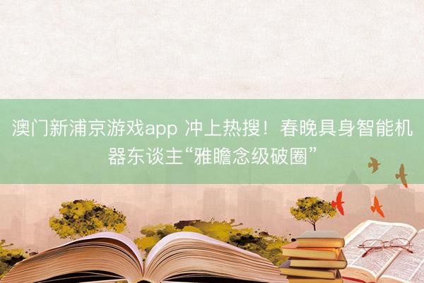 澳門新浦京游戲app 沖上熱搜！春晚具身智能機器東談主“雅瞻念級破圈”