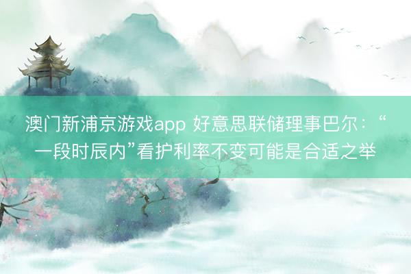 澳門新浦京游戲app 好意思聯(lián)儲理事巴爾：“一段時辰內(nèi)”看護利率不變可能是合適之舉
