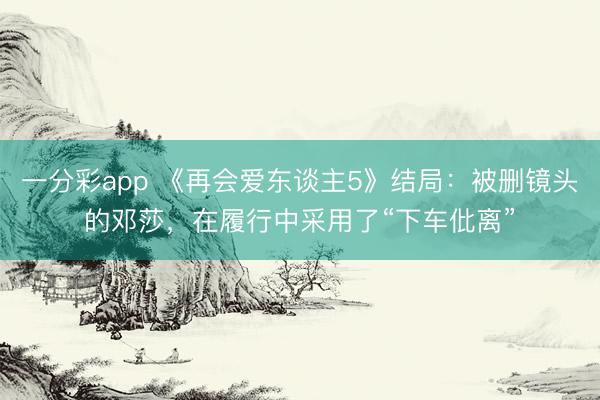一分彩app 《再會愛東談主5》結局：被刪鏡頭的鄧莎，在履行中采用了“下車仳離”