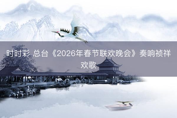 時時彩 總臺《2026年春節聯歡晚會》奏響禎祥歡歌