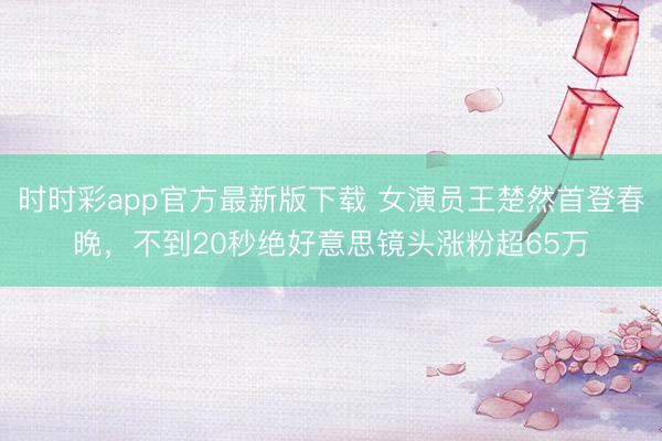 時時彩app官方最新版下載 女演員王楚然首登春晚,不到20秒絕好意思鏡頭漲粉超65萬