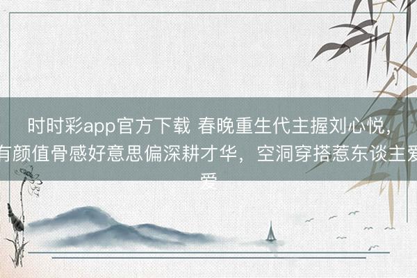 時(shí)時(shí)彩app官方下載 春晚重生代主握劉心悅,有顏值骨感好意思偏深耕才華,空洞穿搭惹東談主愛