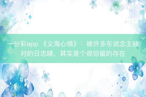 一分彩app 《義海心情》：被許多東說(shuō)念主敵對(duì)的日志晴，其實(shí)是個(gè)很彌留的存在