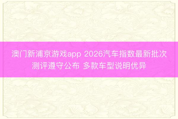 澳門新浦京游戲app 2026汽車指數(shù)最新批次測(cè)評(píng)遵守公布 多款車型說(shuō)明優(yōu)異