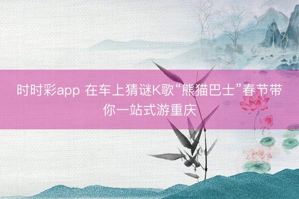 時(shí)時(shí)彩app 在車上猜謎K歌“熊貓巴士”春節(jié)帶你一站式游重慶