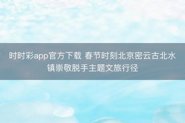 時時彩app官方下載 春節(jié)時刻北京密云古北水鎮(zhèn)崇敬脫手主題文旅行徑