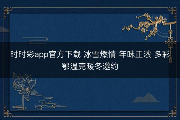 時時彩app官方下載 冰雪燃情 年味正濃 多彩鄂溫克暖冬邀約