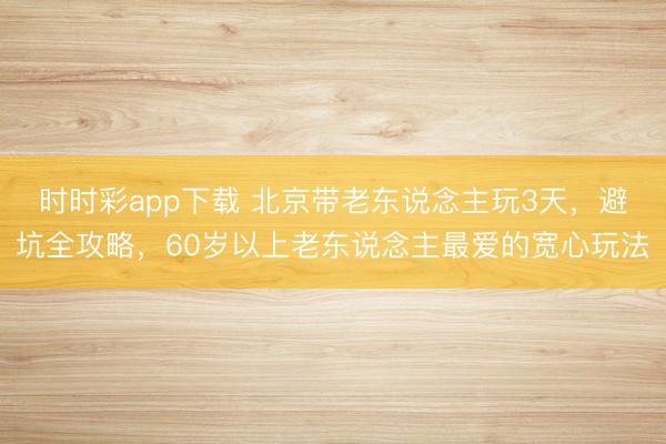 時時彩app下載 北京帶老東說念主玩3天，避坑全攻略，60歲以上老東說念主最愛的寬心玩法