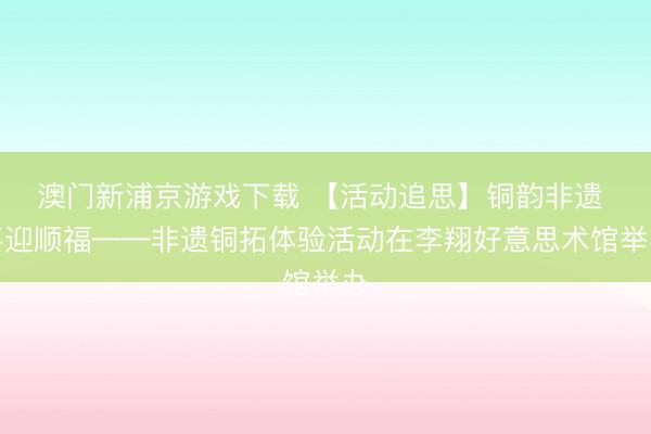 澳門新浦京游戲下載 【活動追思】銅韻非遺 喜迎順福——非遺銅拓體驗(yàn)活動在李翔好意思術(shù)館舉辦