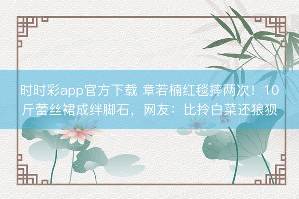 時(shí)時(shí)彩app官方下載 章若楠紅毯摔兩次！10斤蕾絲裙成絆腳石，網(wǎng)友：比拎白菜還狼狽