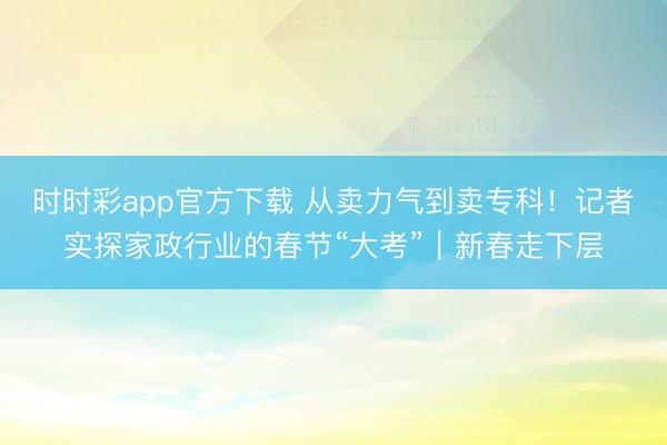 時時彩app官方下載 從賣力氣到賣專科！記者實探家政行業(yè)的春節(jié)“大考”｜新春走下層