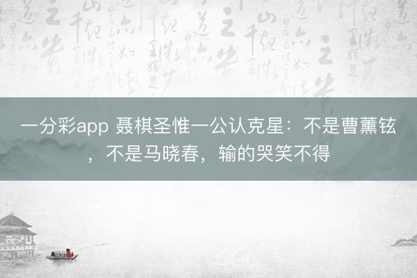 一分彩app 聶棋圣惟一公認克星：不是曹薰鉉，不是馬曉春，輸的哭笑不得