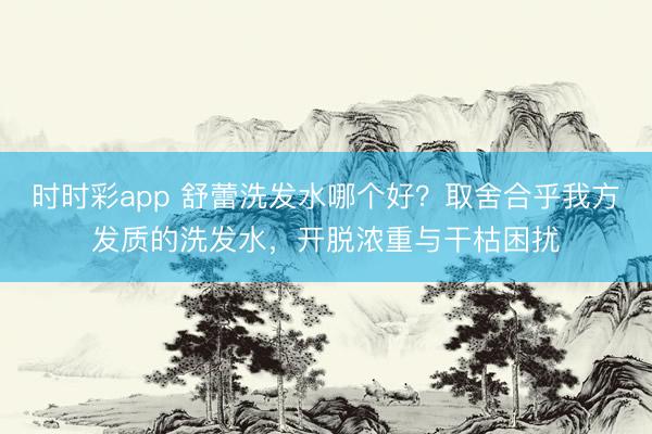 時時彩app 舒蕾洗發水哪個好？取舍合乎我方發質的洗發水，開脫濃重與干枯困擾