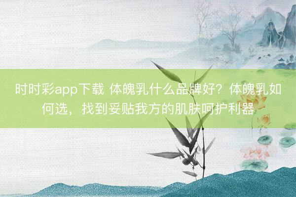 時(shí)時(shí)彩app下載 體魄乳什么品牌好？體魄乳如何選，找到妥貼我方的肌膚呵護(hù)利器