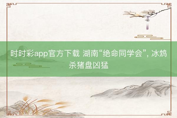 時(shí)時(shí)彩app官方下載 湖南“絕命同學(xué)會(huì)”， 冰鴆殺豬盤兇猛
