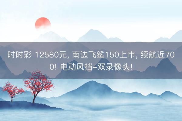 時時彩 12580元， 南邊飛鯊150上市， 續航近700! 電動風擋+雙錄像頭!