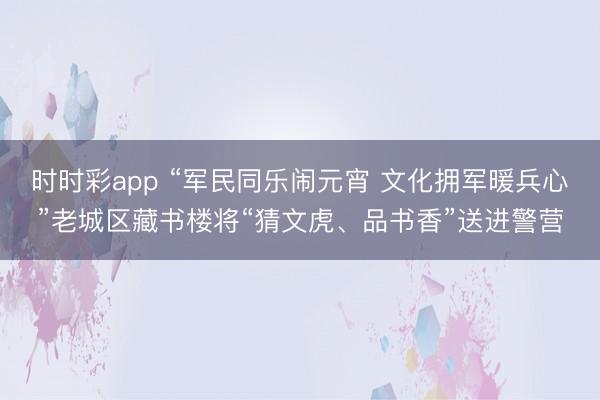時時彩app “軍民同樂鬧元宵 文化擁軍暖兵心”老城區(qū)藏書樓將“猜文虎、品書香”送進警營