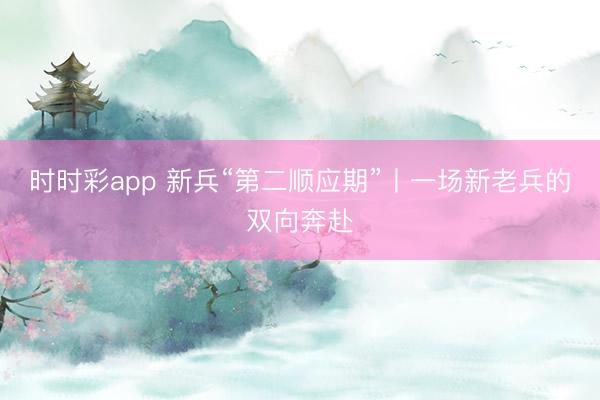 時(shí)時(shí)彩app 新兵“第二順應(yīng)期”丨一場新老兵的雙向奔赴