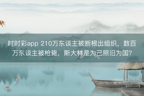 時時彩app 210萬東談主被斷根出組織，數(shù)百萬東談主被槍斃，斯大林是為己照舊為國？