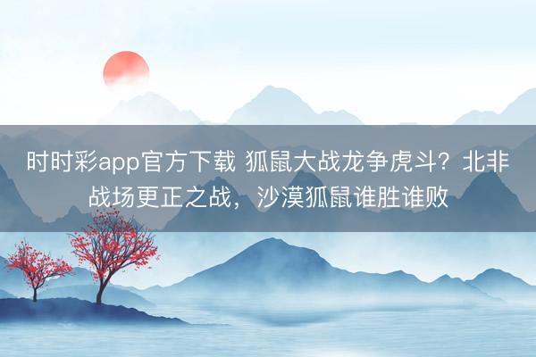 時時彩app官方下載 狐鼠大戰(zhàn)龍爭虎斗？北非戰(zhàn)場更正之戰(zhàn)，沙漠狐鼠誰勝誰敗